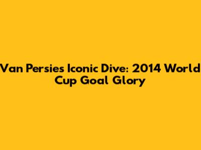 Van Persie's Iconic Dive: 2014 World Cup Goal Glory