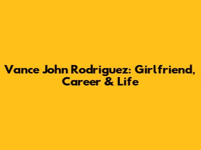 Vance John Rodriguez: Girlfriend, Career & Life