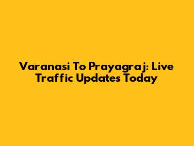 Varanasi To Prayagraj: Live Traffic Updates Today