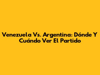 Venezuela Vs. Argentina: Dónde Y Cuándo Ver El Partido