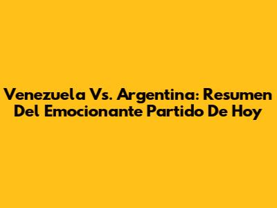Venezuela Vs. Argentina: Resumen Del Emocionante Partido De Hoy