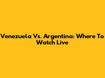 Venezuela Vs. Argentina: Where To Watch Live