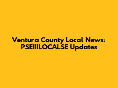 Ventura County Local News: PSEIIILOCALSE Updates