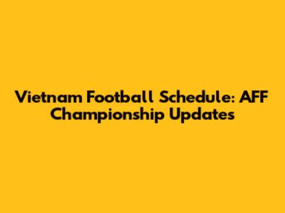Vietnam Football Schedule: AFF Championship Updates