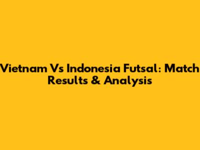 Vietnam Vs Indonesia Futsal: Match Results & Analysis