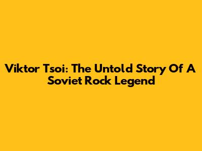 Viktor Tsoi: The Untold Story Of A Soviet Rock Legend