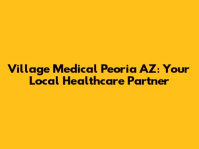 Village Medical Peoria AZ: Your Local Healthcare Partner