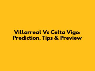 Villarreal Vs Celta Vigo: Prediction, Tips & Preview