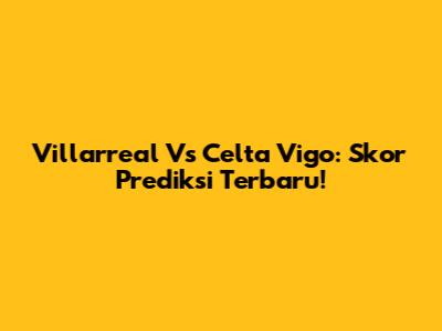 Villarreal Vs Celta Vigo: Skor Prediksi Terbaru!