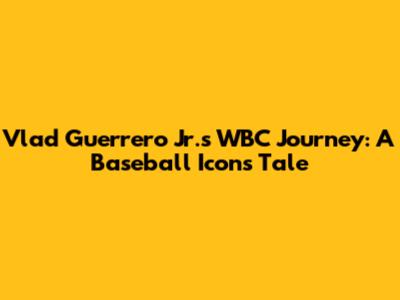 Vlad Guerrero Jr.'s WBC Journey: A Baseball Icon's Tale