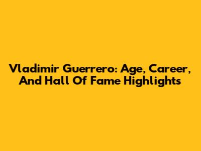 Vladimir Guerrero: Age, Career, And Hall Of Fame Highlights