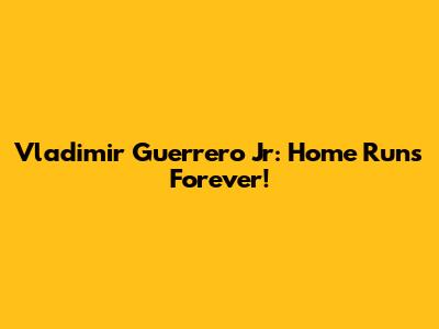 Vladimir Guerrero Jr: Home Runs Forever!