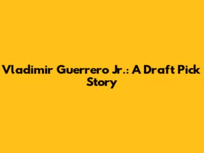 Vladimir Guerrero Jr.: A Draft Pick Story