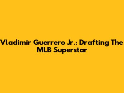 Vladimir Guerrero Jr.: Drafting The MLB Superstar