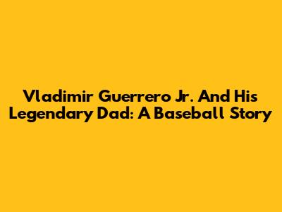 Vladimir Guerrero Jr. And His Legendary Dad: A Baseball Story