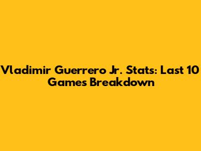 Vladimir Guerrero Jr. Stats: Last 10 Games Breakdown