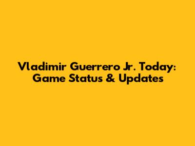 Vladimir Guerrero Jr. Today: Game Status & Updates