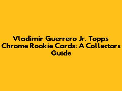 Vladimir Guerrero Jr. Topps Chrome Rookie Cards: A Collector's Guide