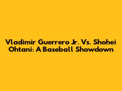 Vladimir Guerrero Jr. Vs. Shohei Ohtani: A Baseball Showdown