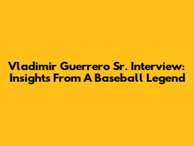 Vladimir Guerrero Sr. Interview: Insights From A Baseball Legend