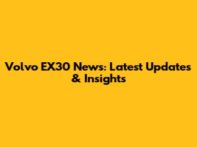 Volvo EX30 News: Latest Updates & Insights