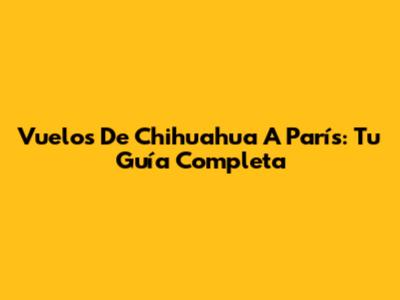 Vuelos De Chihuahua A París: Tu Guía Completa