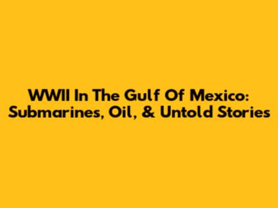 WWII In The Gulf Of Mexico: Submarines, Oil, & Untold Stories