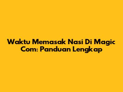 Waktu Memasak Nasi Di Magic Com: Panduan Lengkap