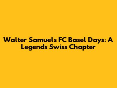 Walter Samuel's FC Basel Days: A Legend's Swiss Chapter
