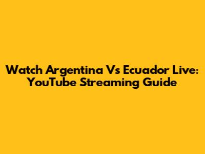 Watch Argentina Vs Ecuador Live: YouTube Streaming Guide