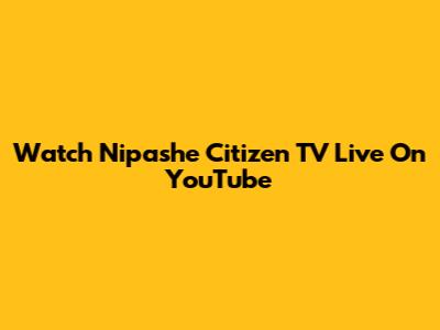 Watch Nipashe Citizen TV Live On YouTube