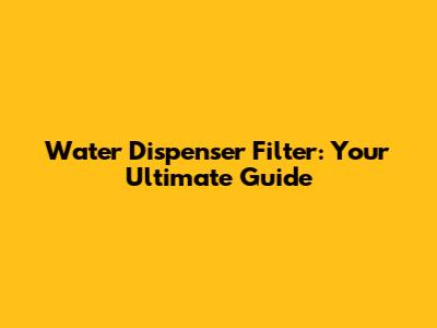 Water Dispenser Filter: Your Ultimate Guide