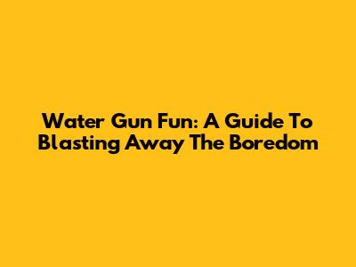 Water Gun Fun: A Guide To Blasting Away The Boredom