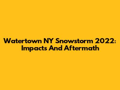 Watertown NY Snowstorm 2022: Impacts And Aftermath