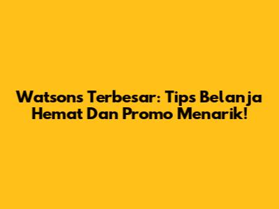 Watson's Terbesar: Tips Belanja Hemat Dan Promo Menarik!