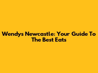 Wendy's Newcastle: Your Guide To The Best Eats