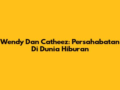 Wendy Dan Catheez: Persahabatan Di Dunia Hiburan