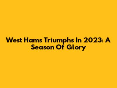 West Ham's Triumphs In 2023: A Season Of Glory