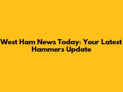 West Ham News Today: Your Latest Hammers Update