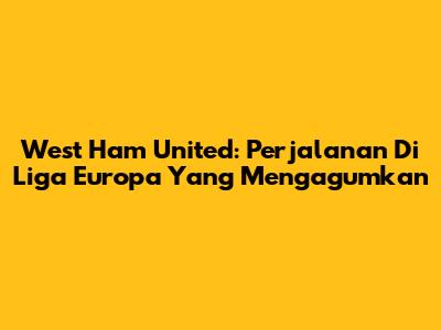 West Ham United: Perjalanan Di Liga Europa Yang Mengagumkan