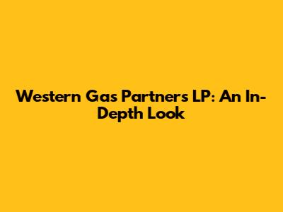 Western Gas Partners LP: An In-Depth Look