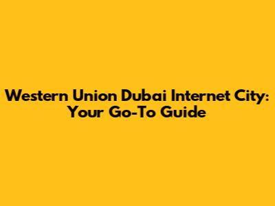 Western Union Dubai Internet City: Your Go-To Guide