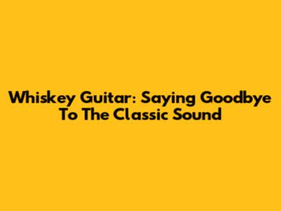 Whiskey Guitar: Saying Goodbye To The Classic Sound