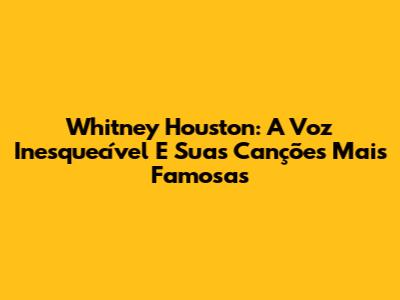 Whitney Houston: A Voz Inesquecível E Suas Canções Mais Famosas