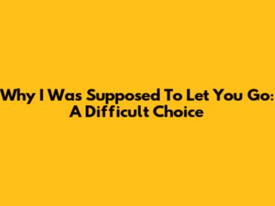Why I Was Supposed To Let You Go: A Difficult Choice