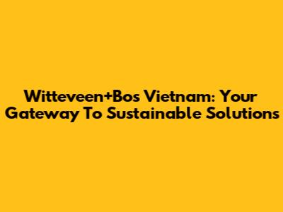 Witteveen+Bos Vietnam: Your Gateway To Sustainable Solutions