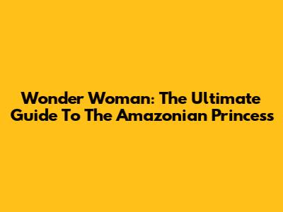 Wonder Woman: The Ultimate Guide To The Amazonian Princess