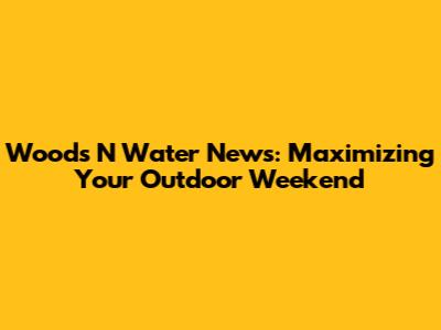 Woods N Water News: Maximizing Your Outdoor Weekend
