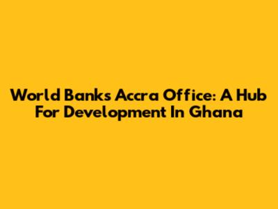 World Bank's Accra Office: A Hub For Development In Ghana