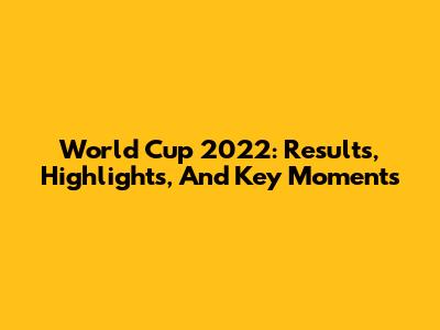 World Cup 2022: Results, Highlights, And Key Moments